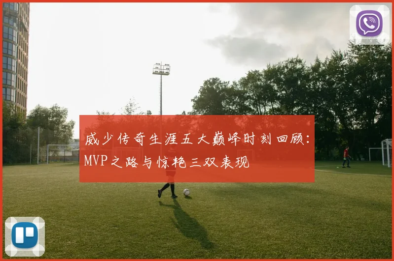 威少传奇生涯五大巅峰时刻回顾：MVP之路与惊艳三双表现
