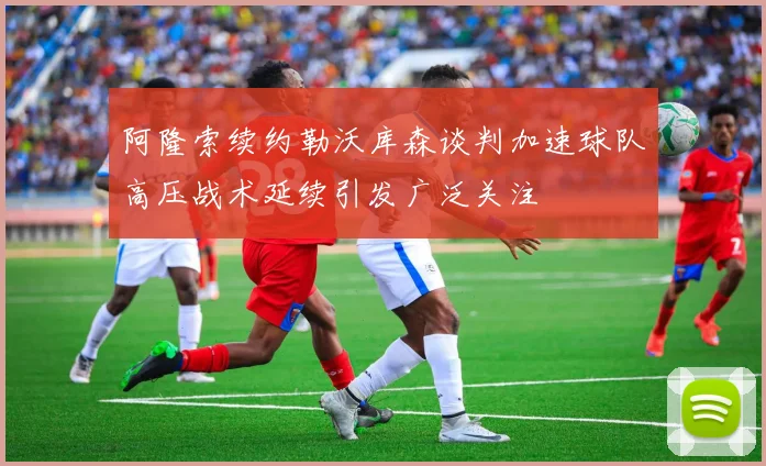 阿隆索续约勒沃库森谈判加速球队高压战术延续引发广泛关注