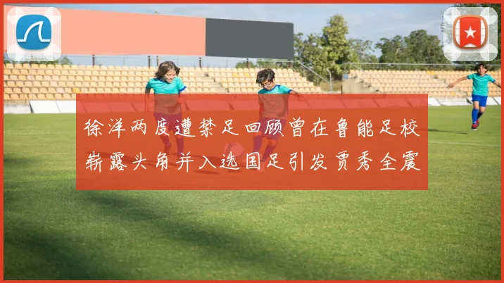 徐洋两度遭禁足回顾曾在鲁能足校崭露头角并入选国足引发贾秀全震惊