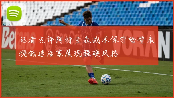 记者点评阿特金森战术保守哈登表现低迷活塞展现强硬风格