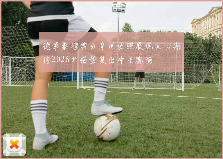 德章泰穆雷分享训练照展现决心期待2026年强势复出冲击赛场