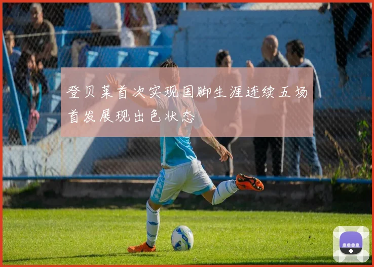 登贝莱首次实现国脚生涯连续五场首发展现出色状态