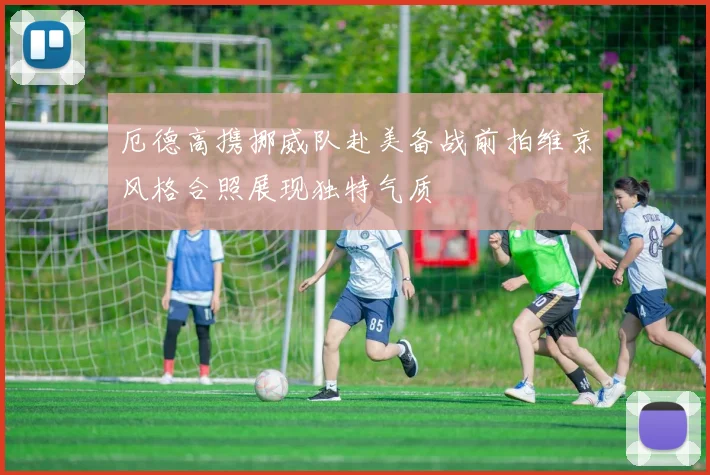厄德高携挪威队赴美备战前拍维京风格合照展现独特气质