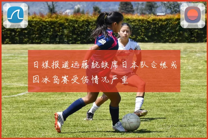日媒报道远藤航缺席日本队合练或因冰岛赛受伤情况严重