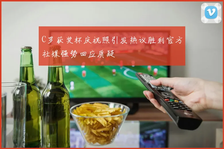 C罗获奖杯庆祝照引发热议胜利官方社媒强势回应质疑