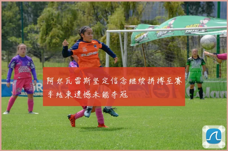 阿尔瓦雷斯坚定信念继续拼搏至赛季结束遗憾未能夺冠