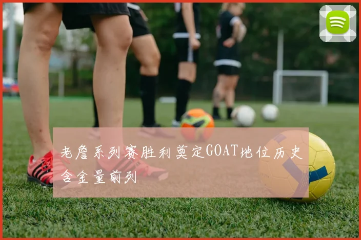 老詹系列赛胜利奠定GOAT地位历史含金量前列