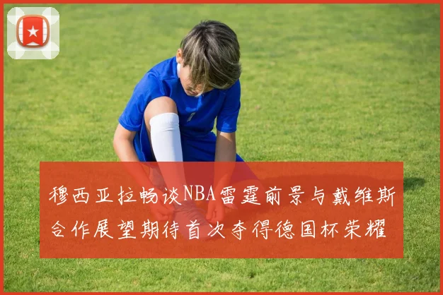 穆西亚拉畅谈NBA雷霆前景与戴维斯合作展望期待首次夺得德国杯荣耀