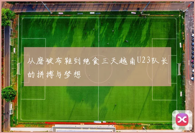 从磨破布鞋到绝食三天越南U23队长的拼搏与梦想