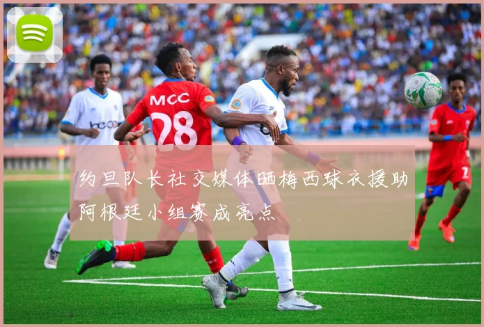 约旦队长社交媒体晒梅西球衣援助阿根廷小组赛成亮点