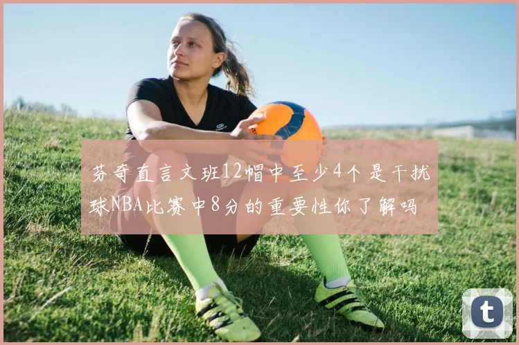 芬奇直言文班12帽中至少4个是干扰球NBA比赛中8分的重要性你了解吗