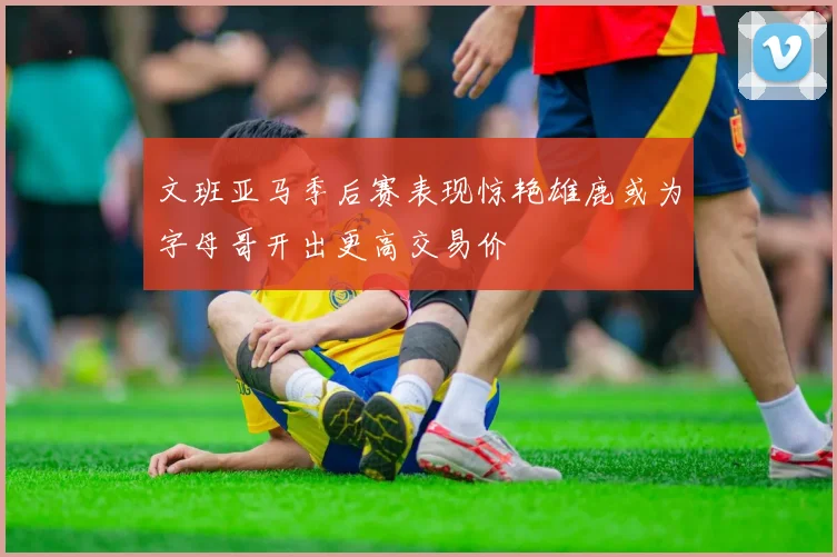 文班亚马季后赛表现惊艳雄鹿或为字母哥开出更高交易价