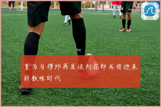 皇马与穆帅再度谈判在即或将迎来新教练时代