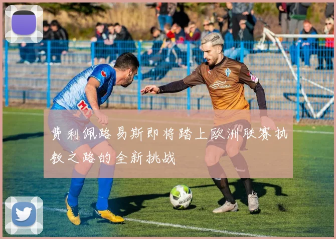 费利佩路易斯即将踏上欧洲联赛执教之路的全新挑战