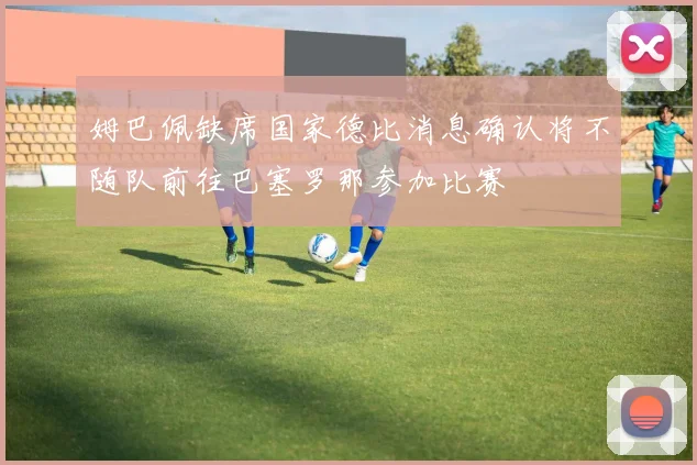 姆巴佩缺席国家德比消息确认将不随队前往巴塞罗那参加比赛