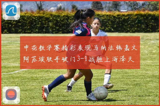 申花教学赛精彩表现马纳法韩嘉文阿苏埃联手破门3-1战胜上海泽天
