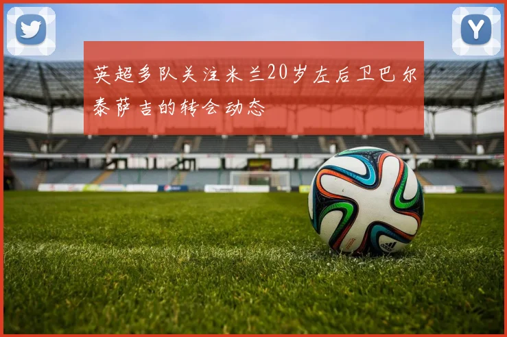 英超多队关注米兰20岁左后卫巴尔泰萨吉的转会动态
