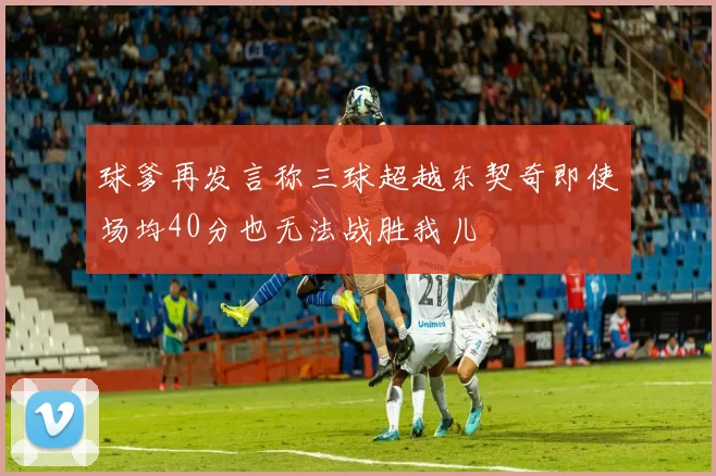 球爹再发言称三球超越东契奇即使场均40分也无法战胜我儿
