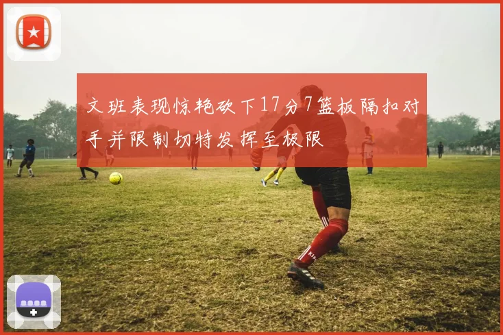 文班表现惊艳砍下17分7篮板隔扣对手并限制切特发挥至极限