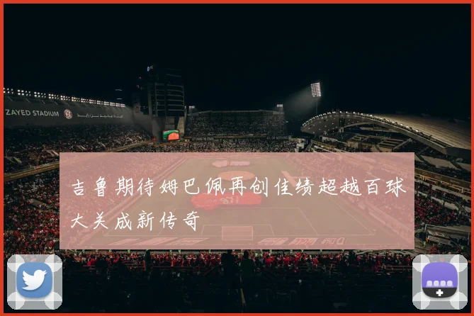 吉鲁期待姆巴佩再创佳绩超越百球大关成新传奇