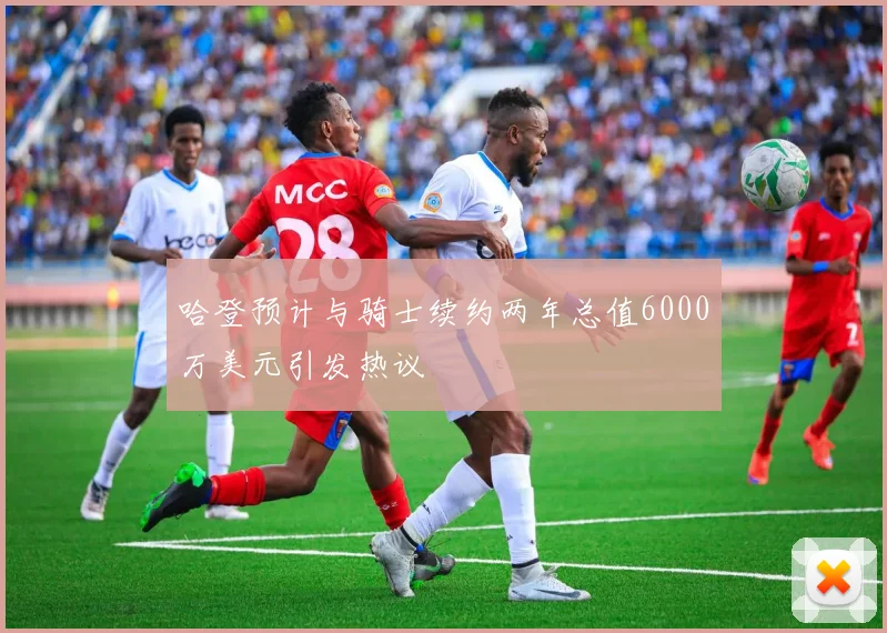 哈登预计与骑士续约两年总值6000万美元引发热议