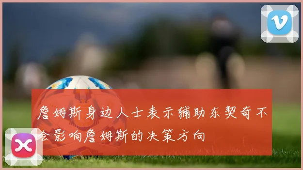 詹姆斯身边人士表示辅助东契奇不会影响詹姆斯的决策方向