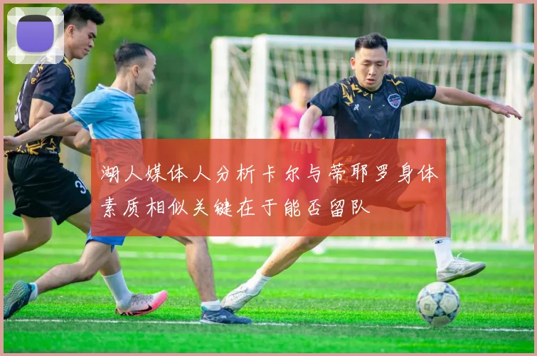 湖人媒体人分析卡尔与蒂耶罗身体素质相似关键在于能否留队
