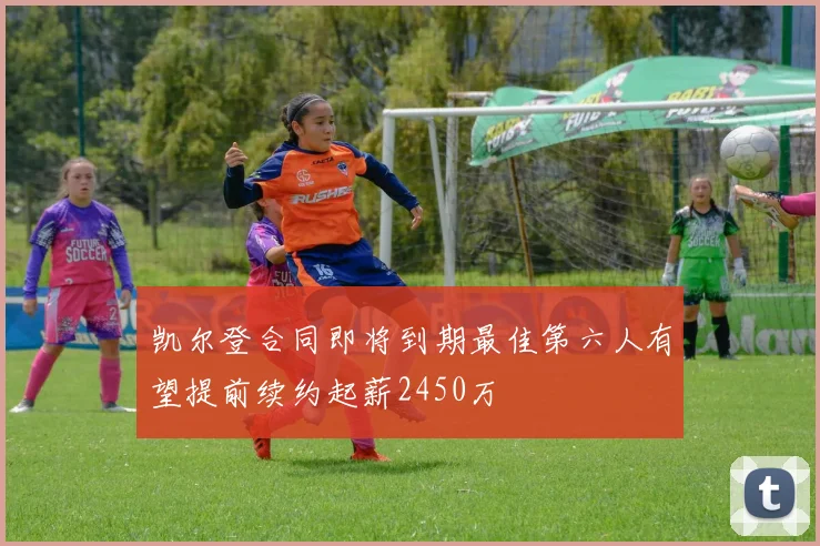 凯尔登合同即将到期最佳第六人有望提前续约起薪2450万