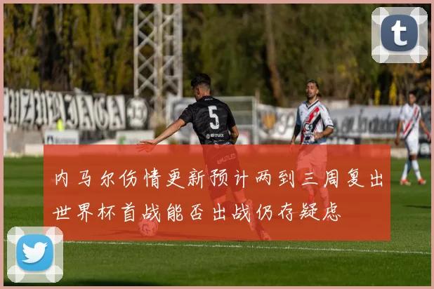 内马尔伤情更新预计两到三周复出世界杯首战能否出战仍存疑虑